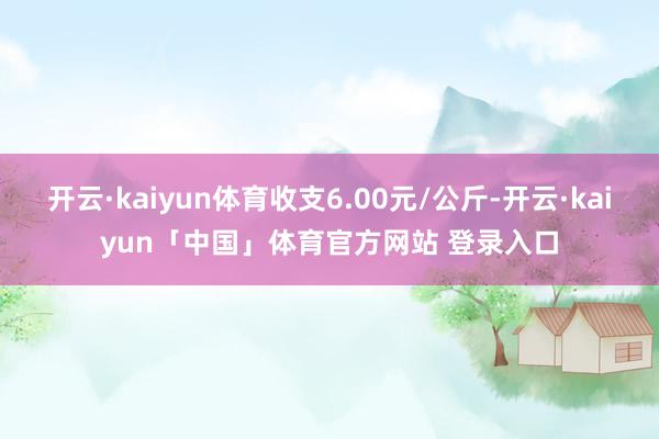 开云·kaiyun体育收支6.00元/公斤-开云·kaiyun「中国」体育官方网站 登录入口