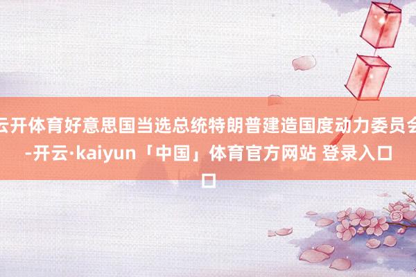 云开体育好意思国当选总统特朗普建造国度动力委员会-开云·kaiyun「中国」体育官方网站 登录入口