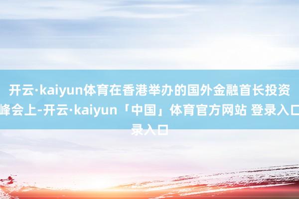 开云·kaiyun体育在香港举办的国外金融首长投资峰会上-开云·kaiyun「中国」体育官方网站 登录入口