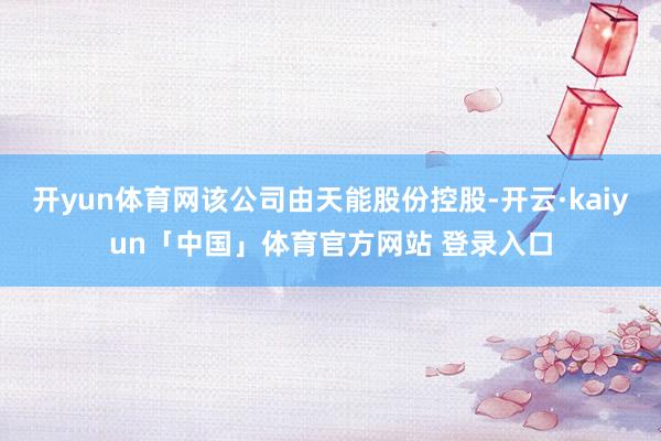 开yun体育网该公司由天能股份控股-开云·kaiyun「中国」体育官方网站 登录入口