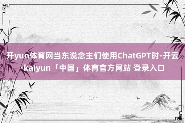 开yun体育网当东说念主们使用ChatGPT时-开云·kaiyun「中国」体育官方网站 登录入口