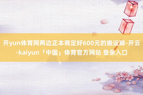 开yun体育网两边正本商定好600元的搬运脚-开云·kaiyun「中国」体育官方网站 登录入口