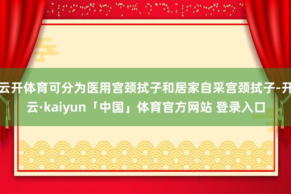 云开体育可分为医用宫颈拭子和居家自采宫颈拭子-开云·kaiyun「中国」体育官方网站 登录入口