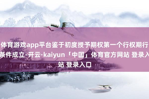 体育游戏app平台鉴于初度授予期权第一个行权期行权条件成立-开云·kaiyun「中国」体育官方网站 登录入口