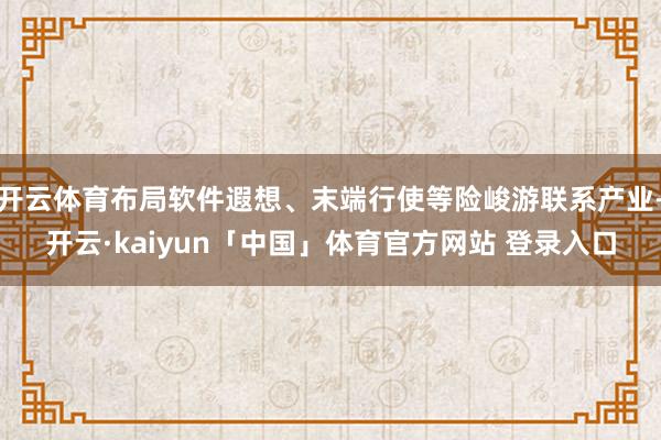 开云体育布局软件遐想、末端行使等险峻游联系产业-开云·kaiyun「中国」体育官方网站 登录入口