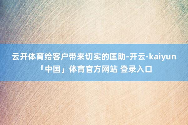云开体育给客户带来切实的匡助-开云·kaiyun「中国」体育官方网站 登录入口