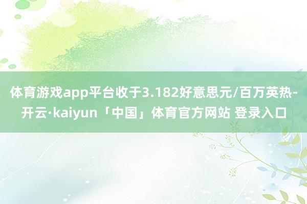 体育游戏app平台收于3.182好意思元/百万英热-开云·kaiyun「中国」体育官方网站 登录入口