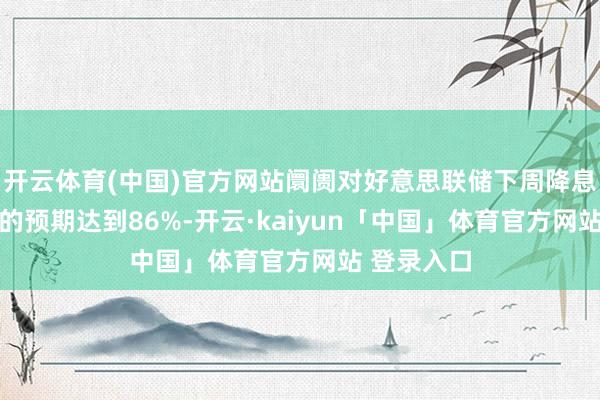 开云体育(中国)官方网站阛阓对好意思联储下周降息25个基点的预期达到86%-开云·kaiyun「中国」体育官方网站 登录入口