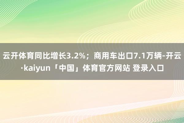 云开体育同比增长3.2%；商用车出口7.1万辆-开云·kaiyun「中国」体育官方网站 登录入口