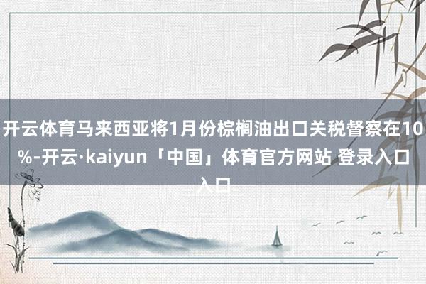 开云体育马来西亚将1月份棕榈油出口关税督察在10%-开云·kaiyun「中国」体育官方网站 登录入口