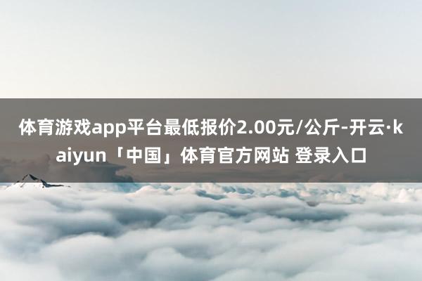 体育游戏app平台最低报价2.00元/公斤-开云·kaiyun「中国」体育官方网站 登录入口