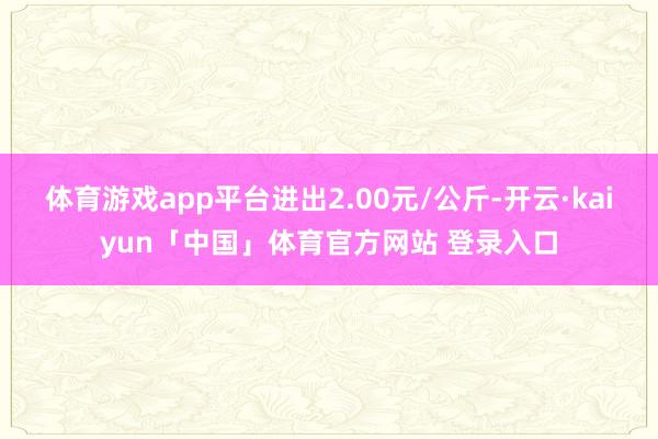 体育游戏app平台进出2.00元/公斤-开云·kaiyun「中国」体育官方网站 登录入口