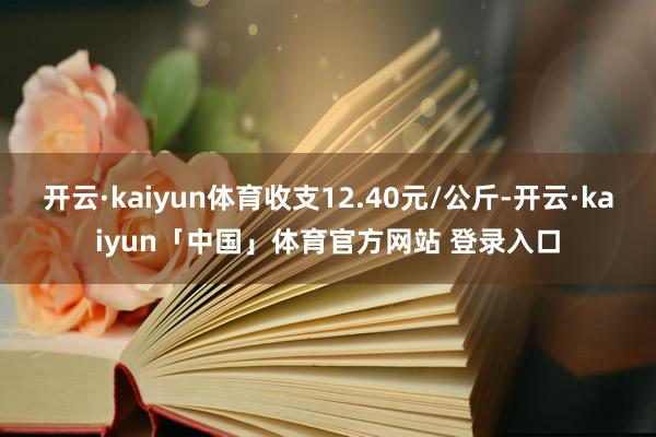 开云·kaiyun体育收支12.40元/公斤-开云·kaiyun「中国」体育官方网站 登录入口