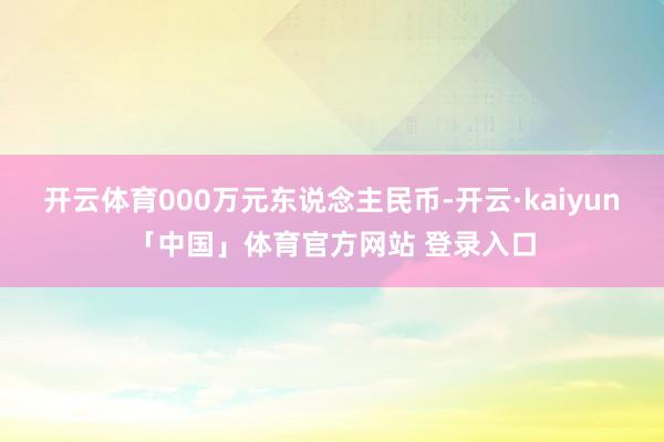 开云体育000万元东说念主民币-开云·kaiyun「中国」体育官方网站 登录入口