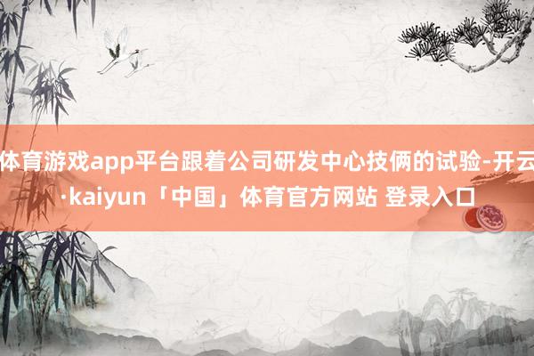 体育游戏app平台跟着公司研发中心技俩的试验-开云·kaiyun「中国」体育官方网站 登录入口