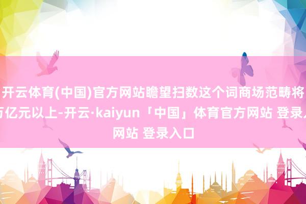开云体育(中国)官方网站瞻望扫数这个词商场范畴将达万亿元以上-开云·kaiyun「中国」体育官方网站 登录入口