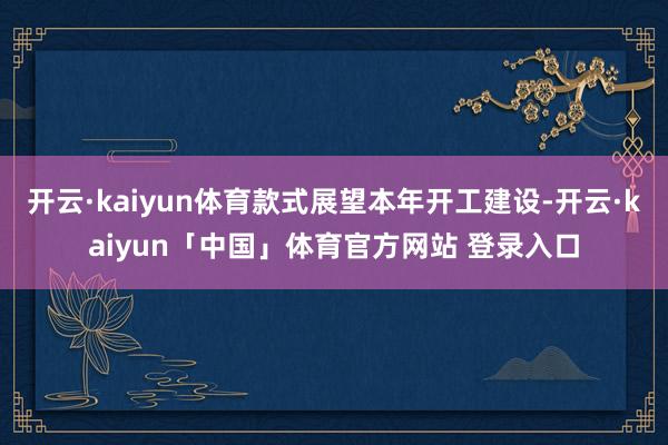 开云·kaiyun体育款式展望本年开工建设-开云·kaiyun「中国」体育官方网站 登录入口