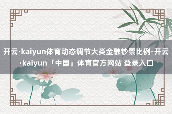 开云·kaiyun体育动态调节大类金融钞票比例-开云·kaiyun「中国」体育官方网站 登录入口