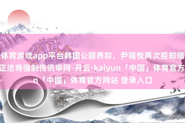 体育游戏app平台韩国公颐养称，尹锡悦两次拒却领受拘留造访，正洽商强制传讯审问-开云·kaiyun「中国」体育官方网站 登录入口