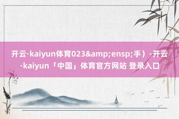 开云·kaiyun体育023 手)-开云·kaiyun「中国」体育官方网站 登录入口