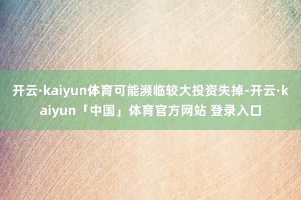 开云·kaiyun体育可能濒临较大投资失掉-开云·kaiyun「中国」体育官方网站 登录入口
