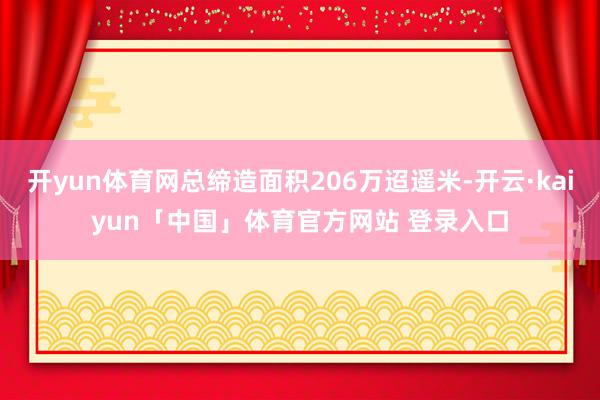 开yun体育网总缔造面积206万迢遥米-开云·kaiyun「中国」体育官方网站 登录入口