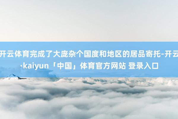 开云体育完成了大庞杂个国度和地区的居品寄托-开云·kaiyun「中国」体育官方网站 登录入口
