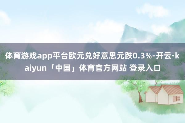 体育游戏app平台欧元兑好意思元跌0.3%-开云·kaiyun「中国」体育官方网站 登录入口