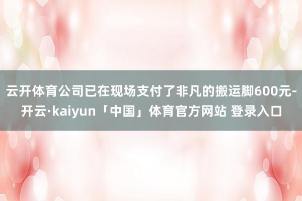云开体育公司已在现场支付了非凡的搬运脚600元-开云·kaiyun「中国」体育官方网站 登录入口