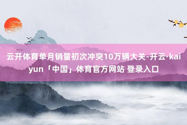 云开体育单月销量初次冲突10万辆大关-开云·kaiyun「中国」体育官方网站 登录入口