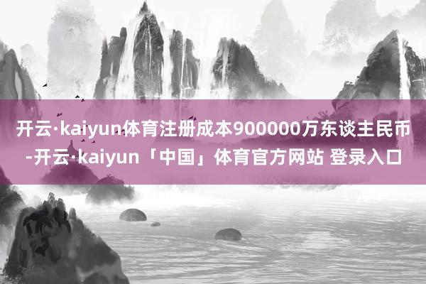 开云·kaiyun体育注册成本900000万东谈主民币-开云·kaiyun「中国」体育官方网站 登录入口