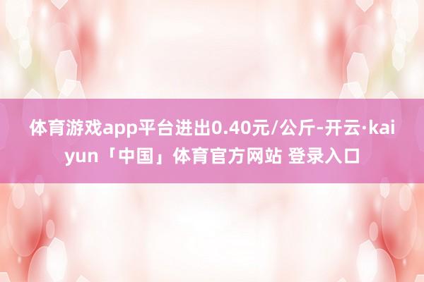 体育游戏app平台进出0.40元/公斤-开云·kaiyun「中国」体育官方网站 登录入口