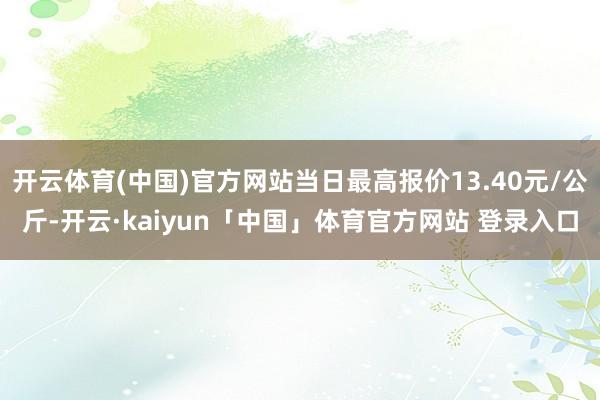 开云体育(中国)官方网站当日最高报价13.40元/公斤-开云·kaiyun「中国」体育官方网站 登录入口