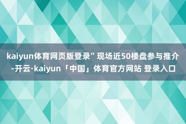 kaiyun体育网页版登录”　　现场近50楼盘参与推介-开云·kaiyun「中国」体育官方网站 登录入口