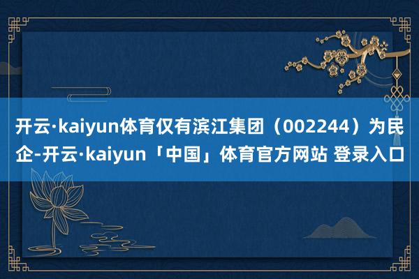 开云·kaiyun体育仅有滨江集团（002244）为民企-开云·kaiyun「中国」体育官方网站 登录入口