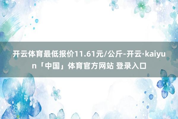 开云体育最低报价11.61元/公斤-开云·kaiyun「中国」体育官方网站 登录入口
