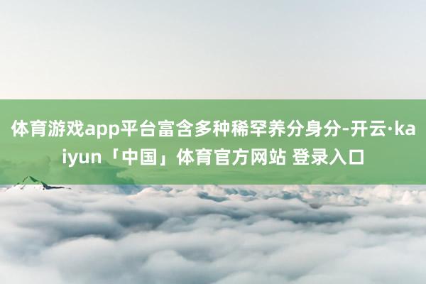 体育游戏app平台富含多种稀罕养分身分-开云·kaiyun「中国」体育官方网站 登录入口