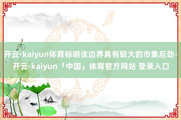 开云·kaiyun体育标明该边界具有较大的市集后劲-开云·kaiyun「中国」体育官方网站 登录入口