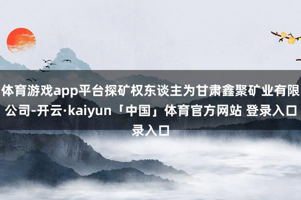 体育游戏app平台探矿权东谈主为甘肃鑫聚矿业有限公司-开云·kaiyun「中国」体育官方网站 登录入口