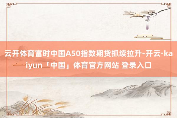 云开体育富时中国A50指数期货抓续拉升-开云·kaiyun「中国」体育官方网站 登录入口