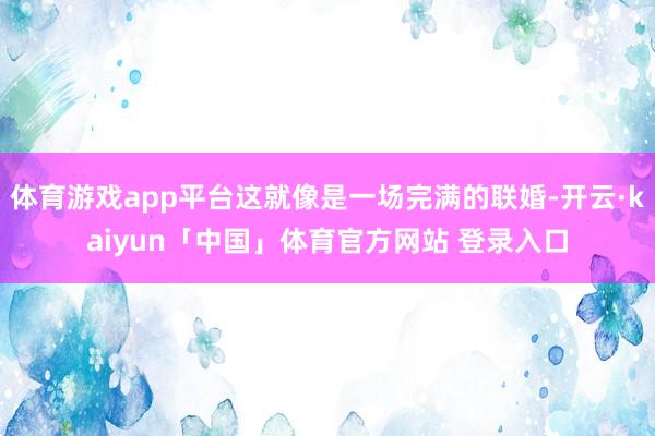 体育游戏app平台这就像是一场完满的联婚-开云·kaiyun「中国」体育官方网站 登录入口