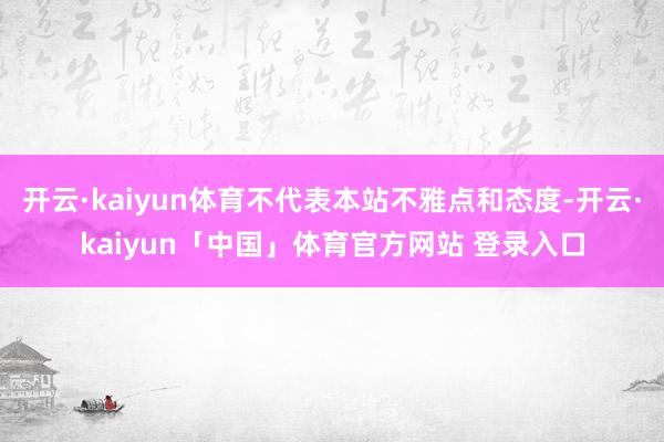 开云·kaiyun体育不代表本站不雅点和态度-开云·kaiyun「中国」体育官方网站 登录入口