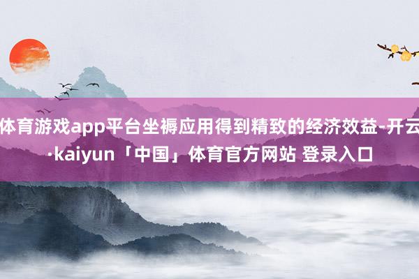 体育游戏app平台坐褥应用得到精致的经济效益-开云·kaiyun「中国」体育官方网站 登录入口