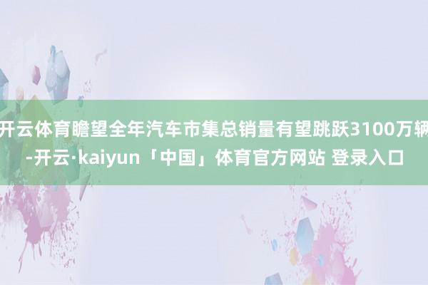 开云体育瞻望全年汽车市集总销量有望跳跃3100万辆-开云·kaiyun「中国」体育官方网站 登录入口