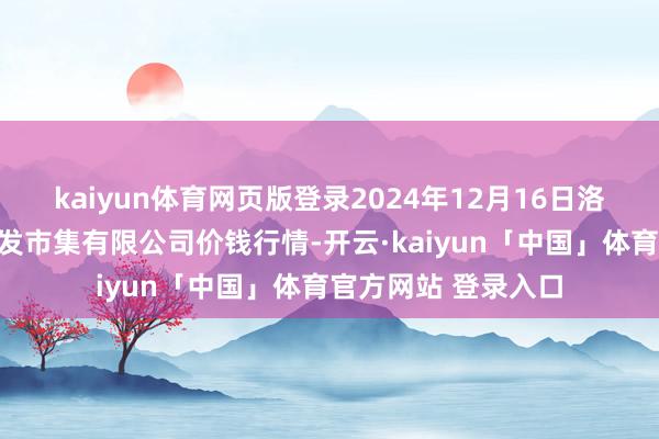 kaiyun体育网页版登录2024年12月16日洛阳宏进农副居品批发市集有限公司价钱行情-开云·kaiyun「中国」体育官方网站 登录入口