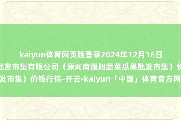 kaiyun体育网页版登录2024年12月16日河南濮阳宏进农副居品批发市集有限公司(原河南濮阳蔬菜瓜果批发市集)价钱行情-开云·kaiyun「中国」体育官方网站 登录入口