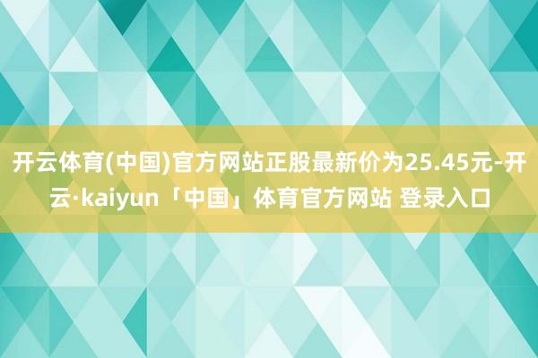开云体育(中国)官方网站正股最新价为25.45元-开云·kaiyun「中国」体育官方网站 登录入口