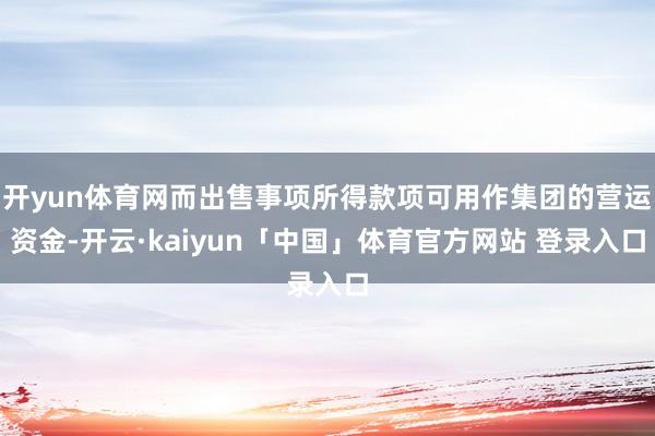 开yun体育网而出售事项所得款项可用作集团的营运资金-开云·kaiyun「中国」体育官方网站 登录入口
