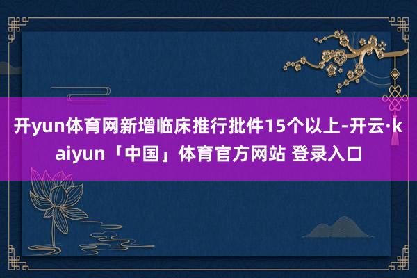 开yun体育网新增临床推行批件15个以上-开云·kaiyun「中国」体育官方网站 登录入口