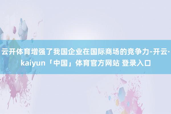 云开体育增强了我国企业在国际商场的竞争力-开云·kaiyun「中国」体育官方网站 登录入口